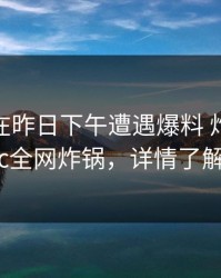 圈内人在昨日下午遭遇爆料 炸锅，17c全网炸锅，详情了解