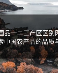 99精产国品一二三产区区别网站：深入探索中国农产品的品质与来源