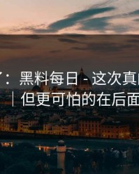 忍不了了：黑料每日 - 这次真的别冲动｜但更可怕的在后面