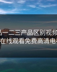 精产国品一二三产品区别视频手机，4399在线观看免费高清电视剧