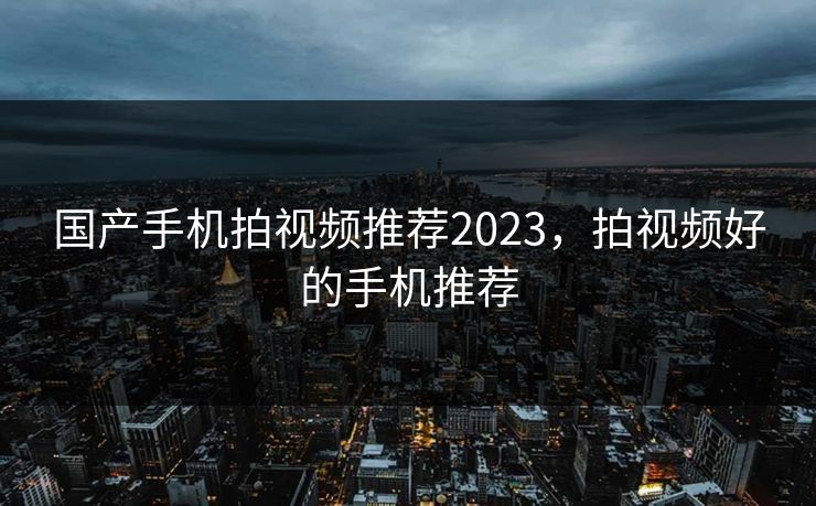 国产手机拍视频推荐2023,拍视频好的手机推荐 国产手机拍视频推荐2023,拍视频好的手机推荐