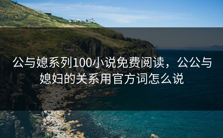 公与媳系列100小说免费阅读,公公与媳妇的关系用官方词怎么说 公与媳系列100小说免费阅读,公公与媳妇的关系用官方词怎么说
