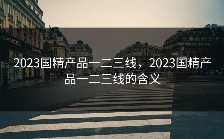 2023国精产品一二三线,2023国精产品一二三线的含义 2023国精产品一二三线,2023国精产品一二三线的含义