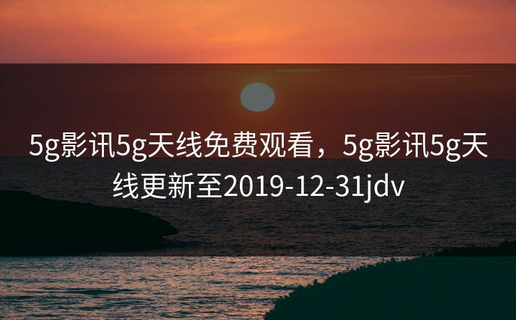 5g影讯5g天线免费观看，5g影讯5g天线更新至2019-12-31jdv
