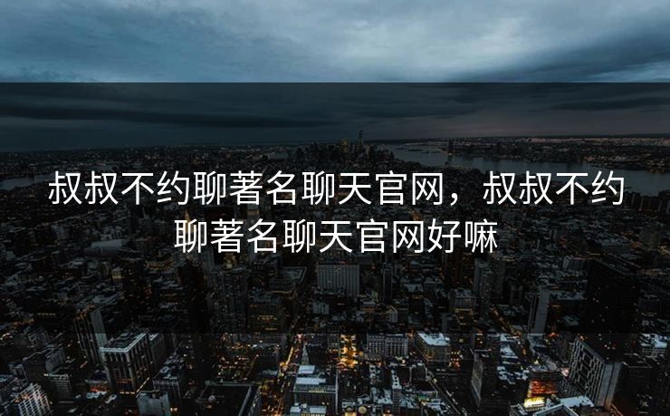 叔叔不约聊著名聊天官网，叔叔不约聊著名聊天官网好嘛