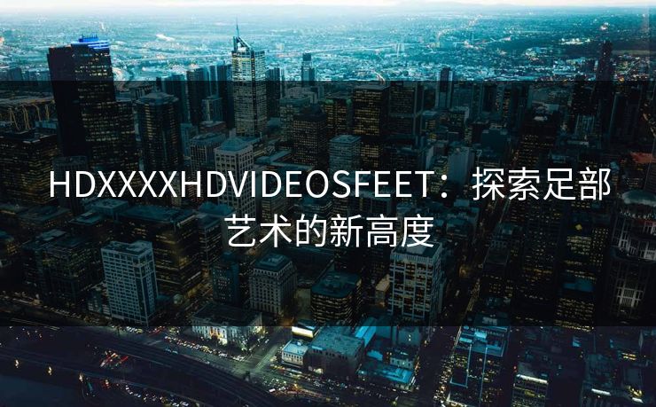 HDXXXXHDVIDEOSFEET：探索足部艺术的新高度