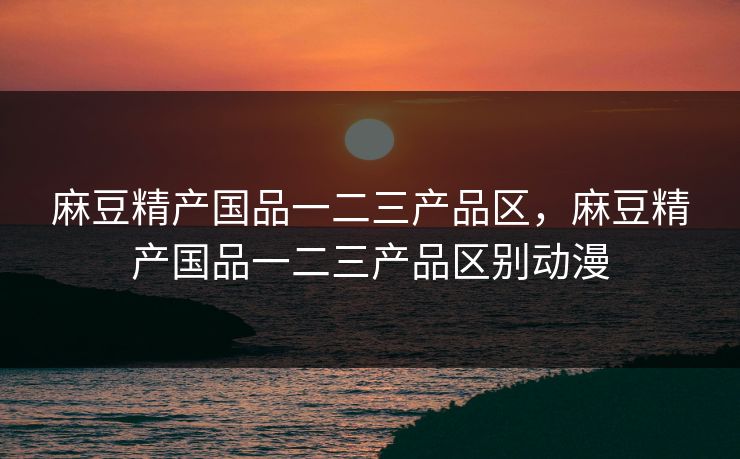 麻豆精产国品一二三产品区,麻豆精产国品一二三产品区别动漫 麻豆精产国品一二三产品区,麻豆精产国品一二三产品区别动漫