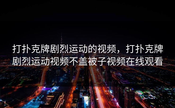 打扑克牌剧烈运动的视频,打扑克牌剧烈运动视频不盖被子视频在线观看 打扑克牌剧烈运动的视频,打扑克牌剧烈运动视频不盖被子视频在线观看