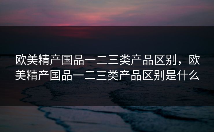 欧美精产国品一二三类产品区别，欧美精产国品一二三类产品区别是什么