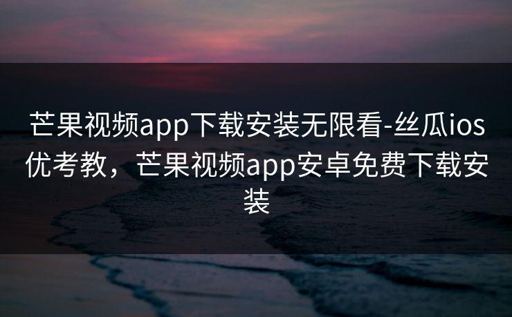芒果视频app下载安装无限看-丝瓜ios优考教，芒果视频app安卓免费下载安装
