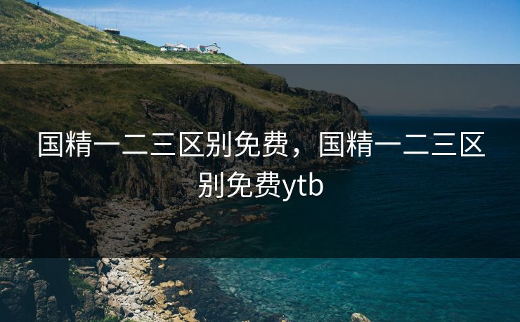 国精一二三区别免费，国精一二三区别免费ytb