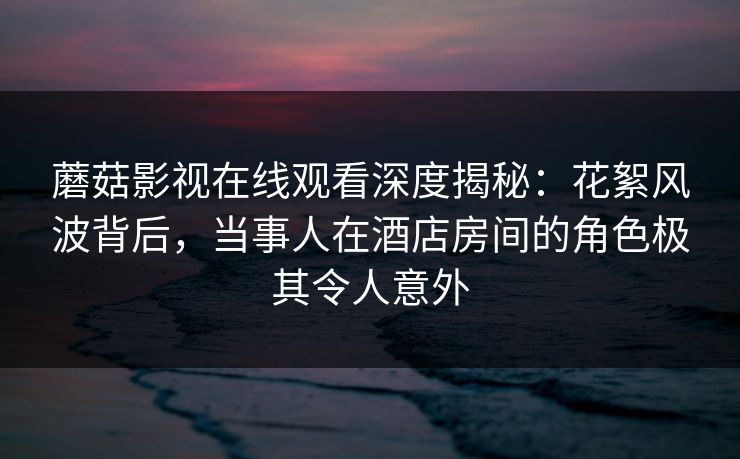 蘑菇影视在线观看深度揭秘：花絮风波背后，当事人在酒店房间的角色极其令人意外