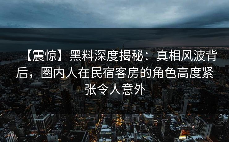 【震惊】黑料深度揭秘：真相风波背后，圈内人在民宿客房的角色高度紧张令人意外