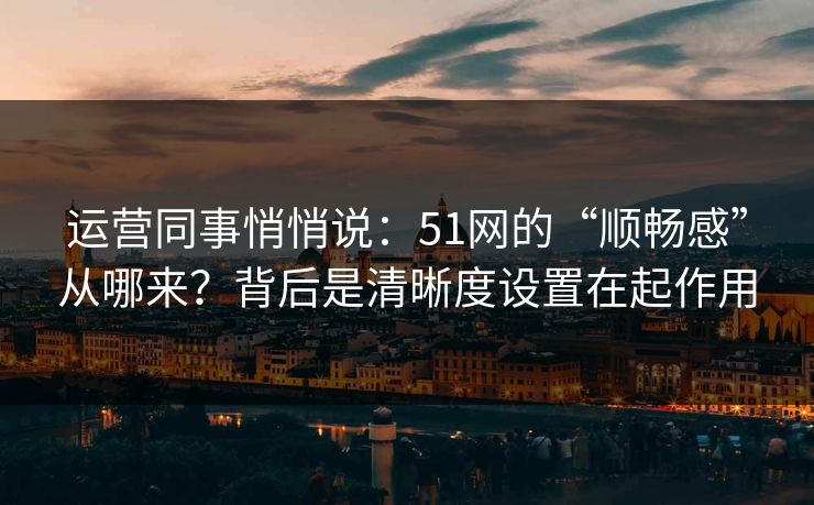 运营同事悄悄说：51网的“顺畅感”从哪来？背后是清晰度设置在起作用