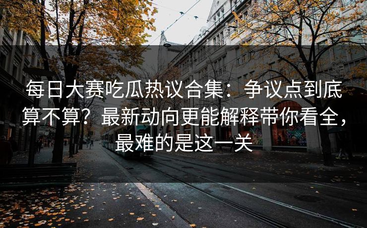 每日大赛吃瓜热议合集：争议点到底算不算？最新动向更能解释带你看全，最难的是这一关