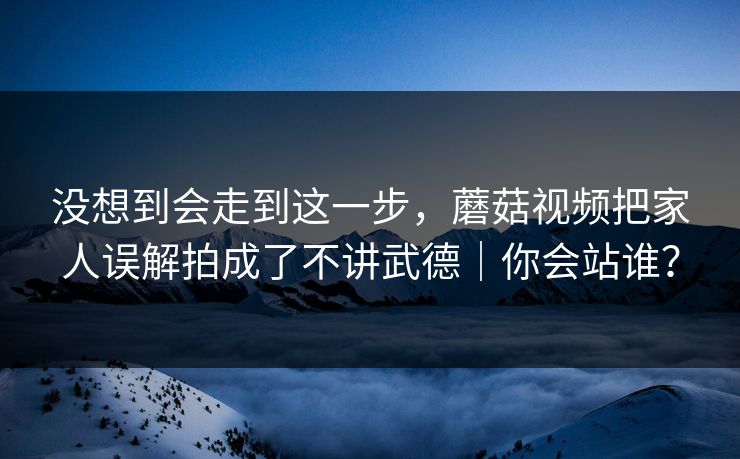没想到会走到这一步，蘑菇视频把家人误解拍成了不讲武德｜你会站谁？