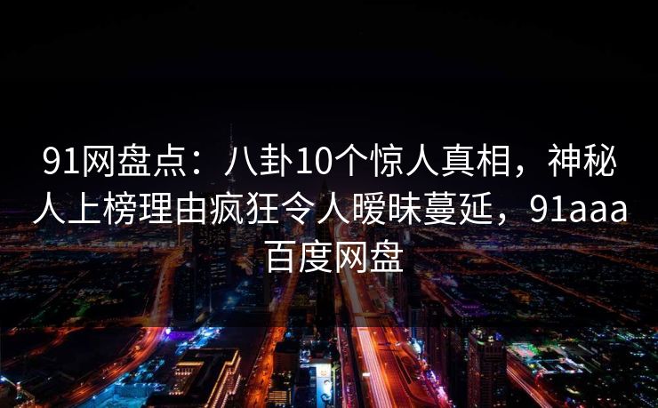 91网盘点:八卦10个惊人真相,神秘人上榜理由疯狂令人暧昧蔓延,91aaa 百度网盘 91网盘点:八卦10个惊人真相,神秘人上榜理由疯狂令人暧昧蔓延,91aaa 百度网盘