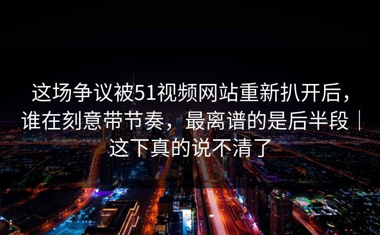这场争议被51视频网站重新扒开后，谁在刻意带节奏，最离谱的是后半段｜这下真的说不清了