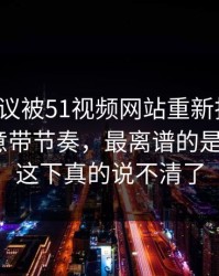 这场争议被51视频网站重新扒开后，谁在刻意带节奏，最离谱的是后半段｜这下真的说不清了
