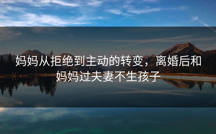 妈妈从拒绝到主动的转变，离婚后和妈妈过夫妻不生孩子