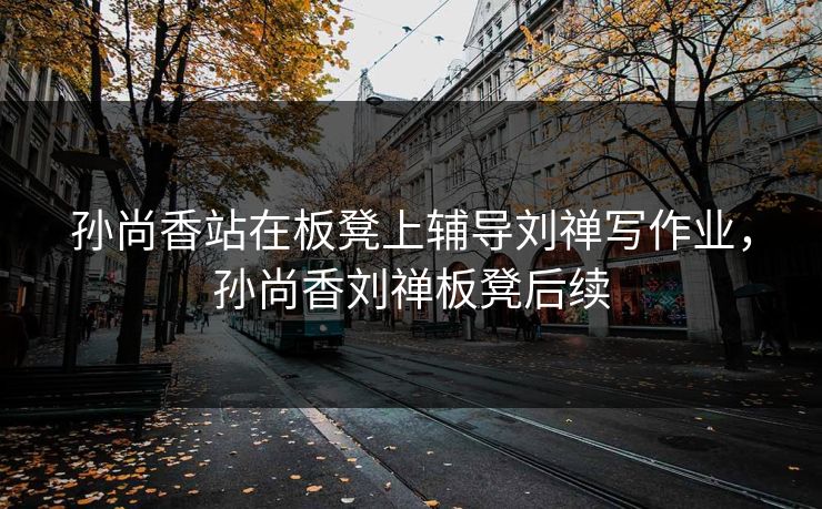 孙尚香站在板凳上辅导刘禅写作业，孙尚香刘禅板凳后续