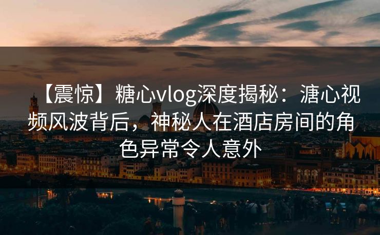 【震惊】糖心vlog深度揭秘：溏心视频风波背后，神秘人在酒店房间的角色异常令人意外
