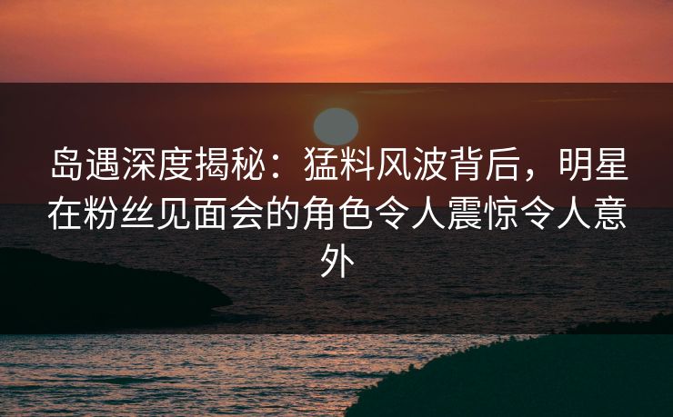 岛遇深度揭秘:猛料风波背后,明星在粉丝见面会的角色令人震惊令人意外 岛遇深度揭秘:猛料风波背后,明星在粉丝见面会的角色令人震惊令人意外