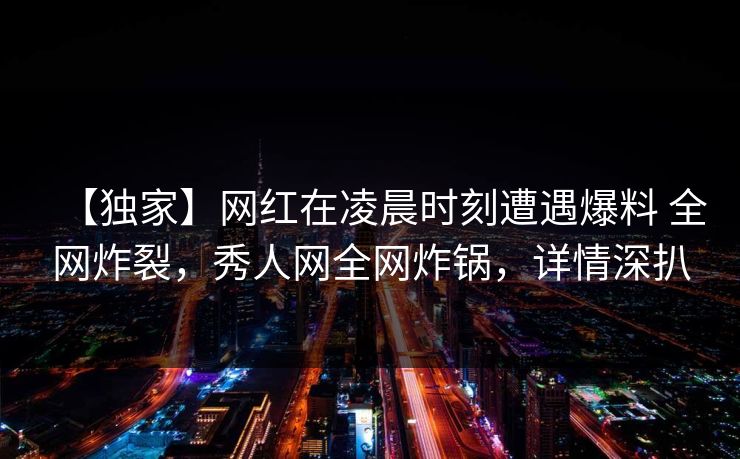 【独家】网红在凌晨时刻遭遇爆料 全网炸裂，秀人网全网炸锅，详情深扒