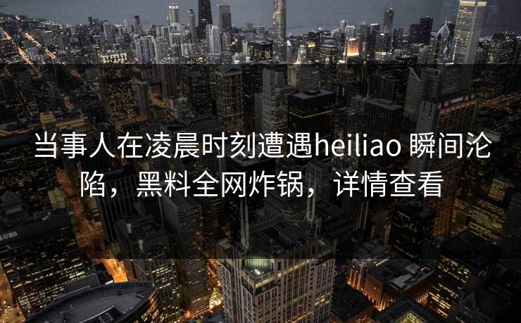 当事人在凌晨时刻遭遇heiliao 瞬间沦陷，黑料全网炸锅，详情查看