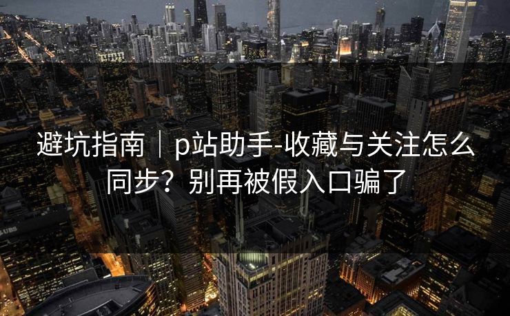 避坑指南｜p站助手-收藏与关注怎么同步？别再被假入口骗了