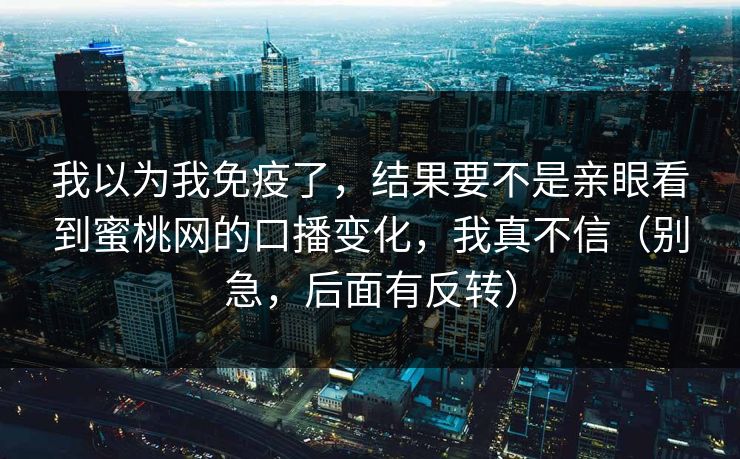 我以为我免疫了,结果要不是亲眼看到蜜桃网的口播变化,我真不信(别急,后面有反转) 我以为我免疫了,结果要不是亲眼看到蜜桃网的口播变化,我真不信(别急,后面有反转)