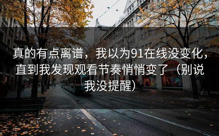 真的有点离谱,我以为91在线没变化,直到我发现观看节奏悄悄变了(别说我没提醒) 真的有点离谱,我以为91在线没变化,直到我发现观看节奏悄悄变了(别说我没提醒)