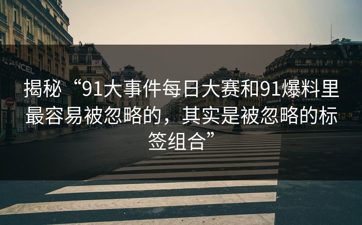 揭秘“91大事件每日大赛和91爆料里最容易被忽略的,其实是被忽略的标签组合” 揭秘“91大事件每日大赛和91爆料里最容易被忽略的,其实是被忽略的标签组合”